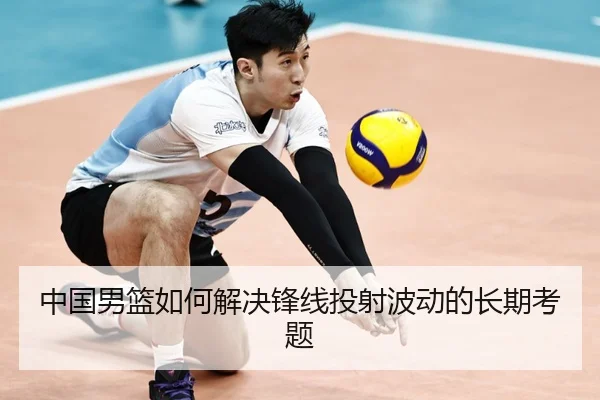 中国男篮如何解决锋线投射波动的长期考题