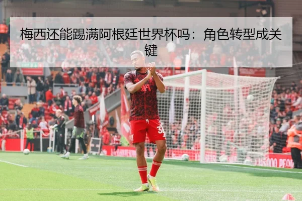 梅西还能踢满阿根廷世界杯吗：角色转型成关键