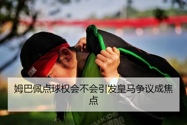 姆巴佩点球权会不会引发皇马争议成焦点