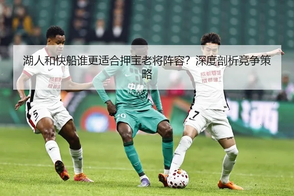湖人和快船谁更适合押宝老将阵容？深度剖析竞争策略