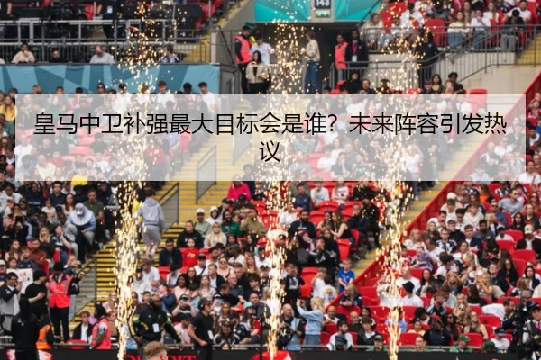 皇马中卫补强最大目标会是谁？未来阵容引发热议