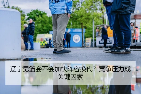 辽宁男篮会不会加快阵容换代？竞争压力成关键因素