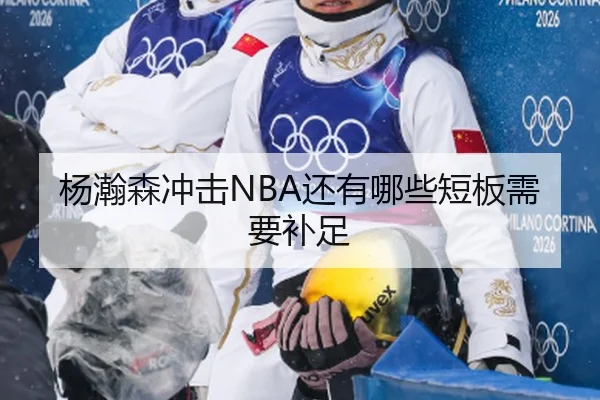 杨瀚森冲击NBA还有哪些短板需要补足