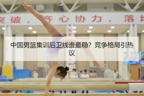 中国男篮集训后卫线谁最稳？竞争格局引热议