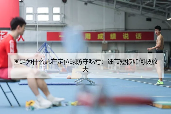 国足为什么总在定位球防守吃亏：细节短板如何被放大