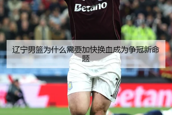辽宁男篮为什么需要加快换血成为争冠新命题