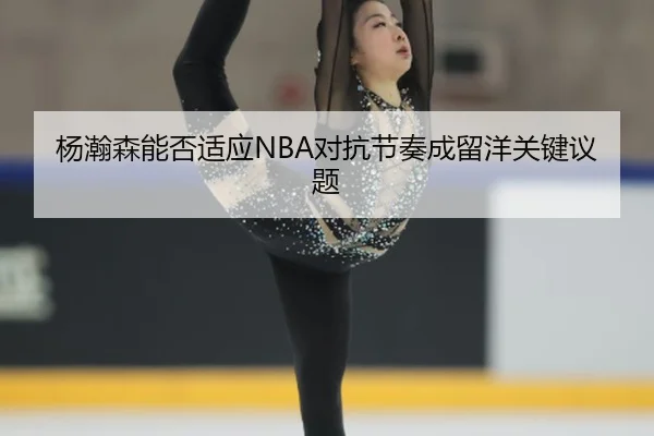 杨瀚森能否适应NBA对抗节奏成留洋关键议题