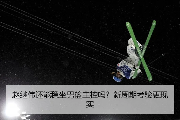 赵继伟还能稳坐男篮主控吗？新周期考验更现实