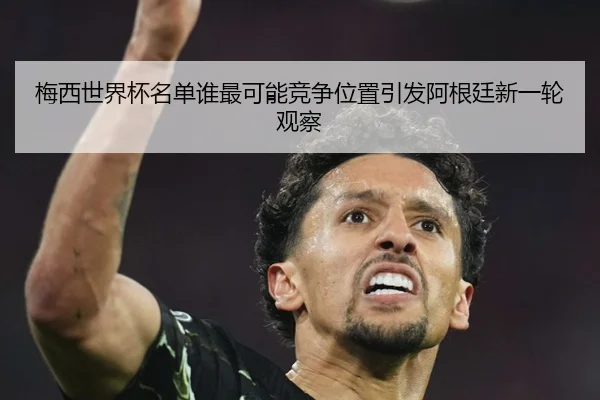 梅西世界杯名单谁最可能竞争位置引发阿根廷新一轮观察
