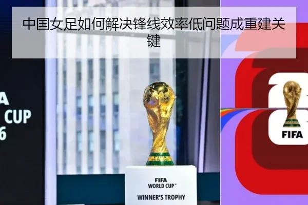 中国女足如何解决锋线效率低问题成重建关键
