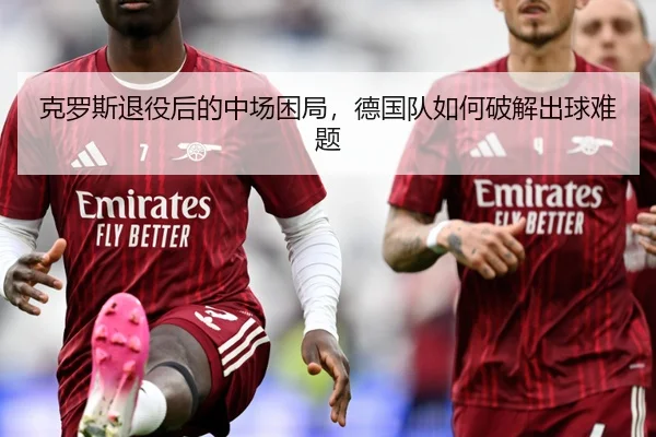 克罗斯退役后的中场困局，德国队如何破解出球难题