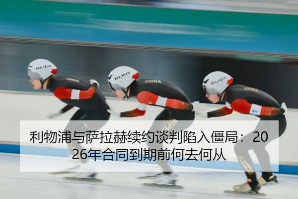 利物浦与萨拉赫续约谈判陷入僵局：2026年合同到期前何去何从