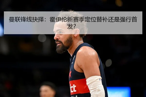 曼联锋线抉择：霍伊伦新赛季定位替补还是强行首发？